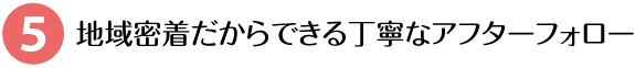 地域密着だからできる丁寧なアフターフォロー